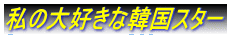 私の大好きな韓国スター